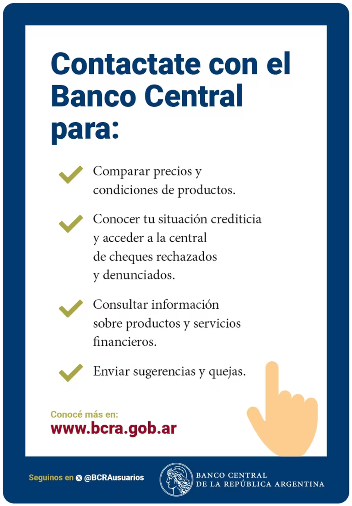 Contactate con el Banco Central para: comparar precios y condiciones de productos, conocer tu situación crediticia y acceder a la central de cheques rechazados y denunciados, consultar información sobre productos y servicios financieros, enviar sugerencias y quejas. Conocé más en www.bcra.gob.ar