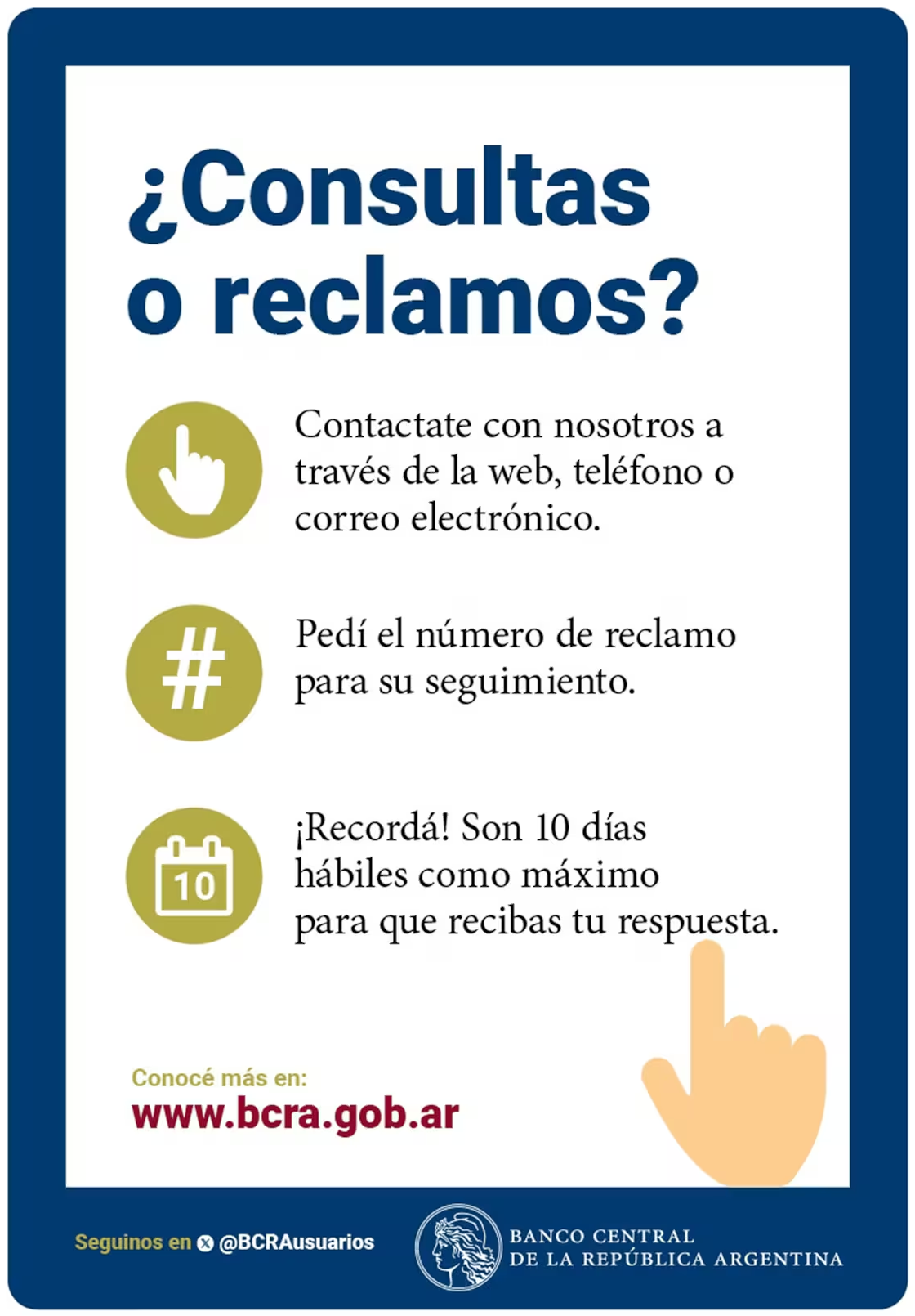 ¿Consultas o reclamos? Contactate con nosotros a través de la web, teléfono o correo electrónico. Pedí el número de reclamo para su seguimiento. Recordá: son 10 días hábiles como máximo para que recibas tu respuesta. Conocé más en www.bcra.gob.ar