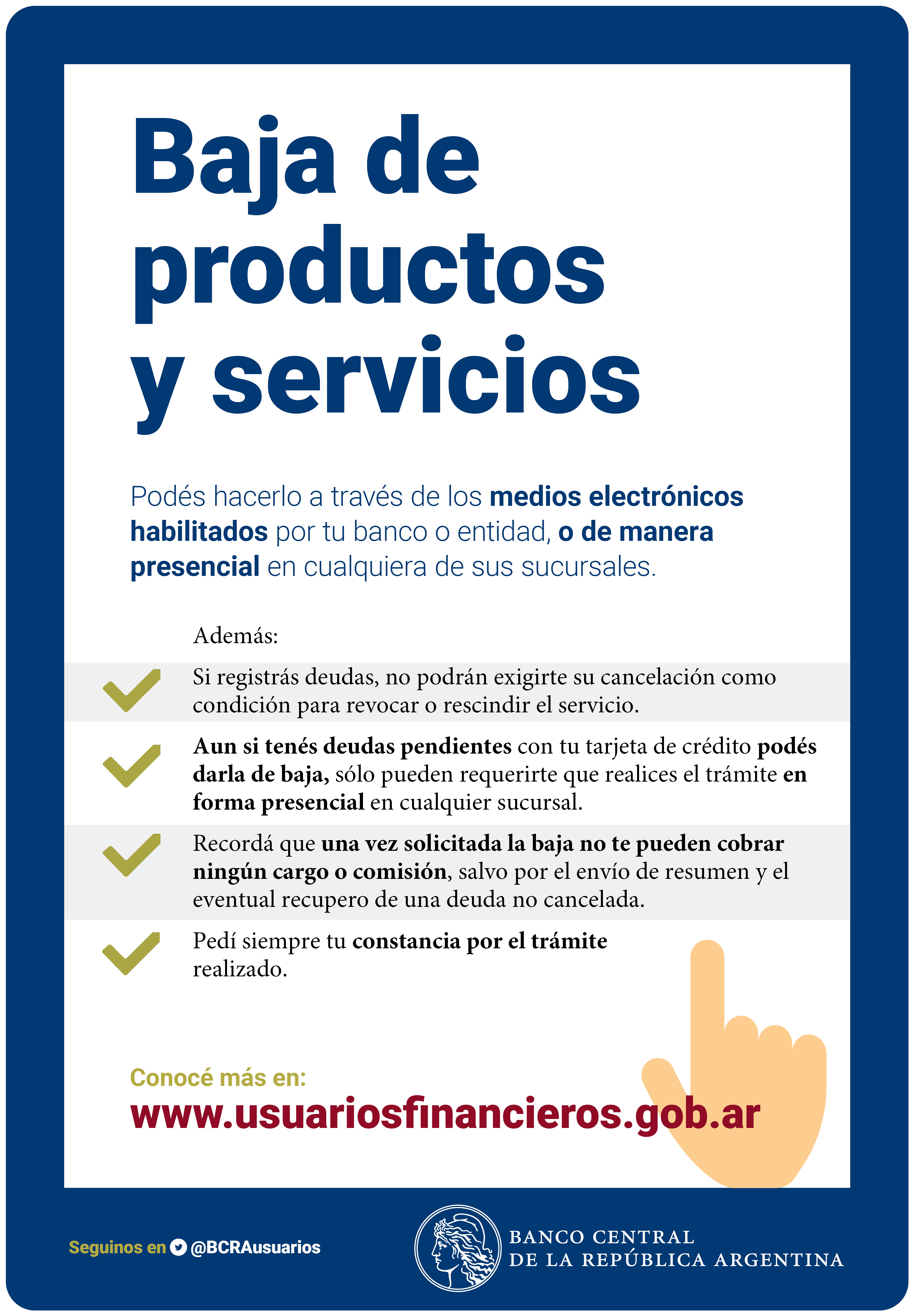 Baja de productos y servicios: podés hacerlo por medios electrónicos habilitados o de manera presencial. Si registrás deudas no pueden exigirte su cancelación como condición para dar de baja. Una vez solicitada la baja no pueden cobrarte ningún cargo o comisión. Pedí siempre tu constancia por el trámite realizado. Conocé más en www.bcra.gob.ar